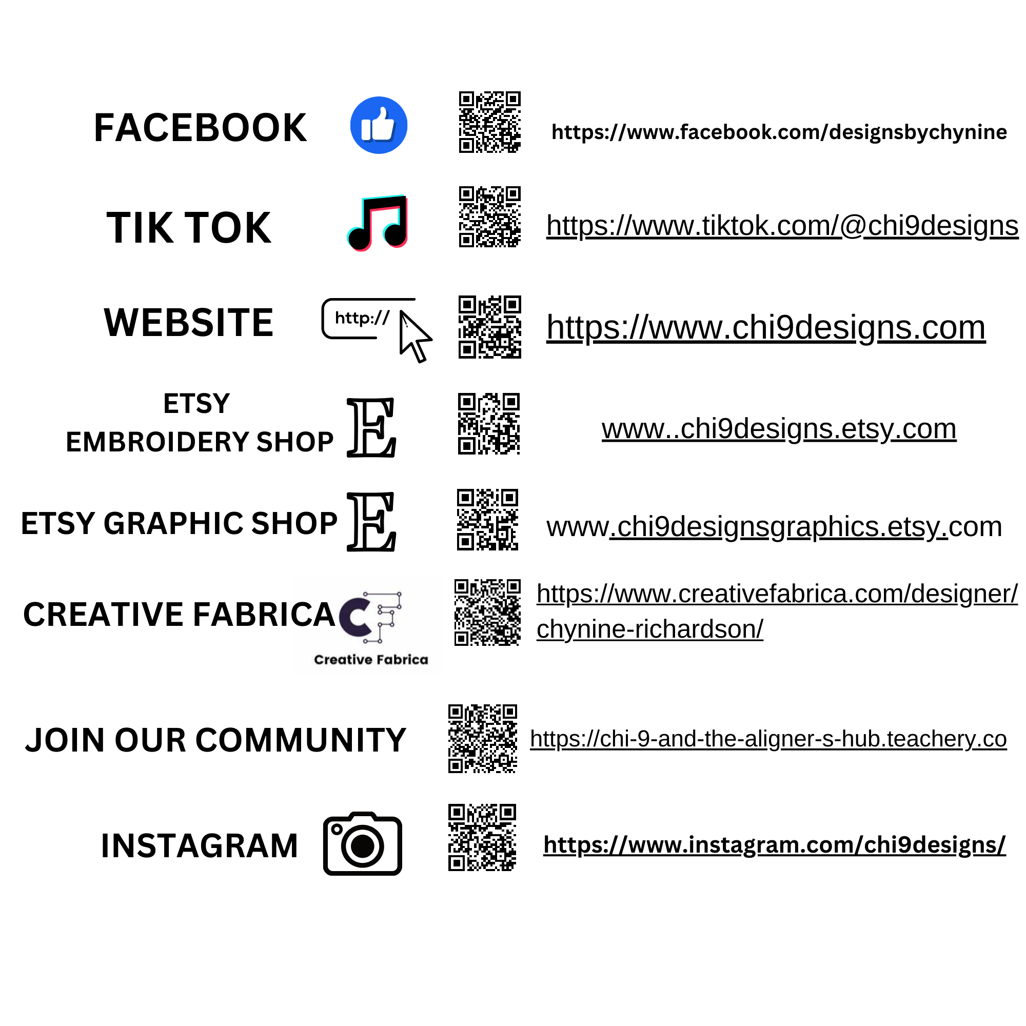 Facebook:  Icon: Blue thumbs-up QR Code Link: https://www.facebook.com/designsbychynine TikTok:  Icon: TikTok logo QR Code Link: https://www.tiktok.com/@chi9designs Website:  Icon: Computer mouse clicking a link QR Code Link: https://www.chi9designs.com Etsy Embroidery Shop:  Icon: Etsy "E" logo QR Code Link: www.chi9designs.etsy.com Etsy Graphic Shop:  Icon: Etsy "E" logo QR Code Link: www.chi9designsgraphics.etsy.com Creative Fabrica:  Icon: Creative Fabrica logo QR Code Link: https://www.creativefabrica.